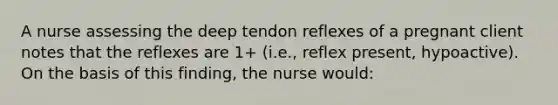 A nurse assessing the deep tendon reflexes of a pregnant client notes that the reflexes are 1+ (i.e., reflex present, hypoactive). On the basis of this finding, the nurse would: