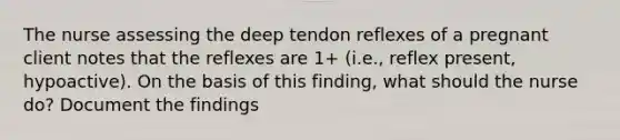 The nurse assessing the deep tendon reflexes of a pregnant client notes that the reflexes are 1+ (i.e., reflex present, hypoactive). On the basis of this finding, what should the nurse do? Document the findings