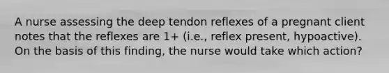 A nurse assessing the deep tendon reflexes of a pregnant client notes that the reflexes are 1+ (i.e., reflex present, hypoactive). On the basis of this finding, the nurse would take which action?