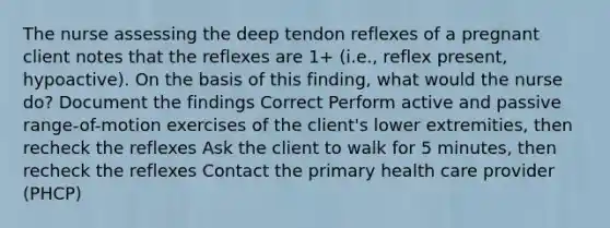 The nurse assessing the deep tendon reflexes of a pregnant client notes that the reflexes are 1+ (i.e., reflex present, hypoactive). On the basis of this finding, what would the nurse do? Document the findings Correct Perform active and passive range-of-motion exercises of the client's lower extremities, then recheck the reflexes Ask the client to walk for 5 minutes, then recheck the reflexes Contact the primary health care provider (PHCP)