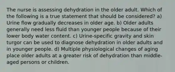 The nurse is assessing dehydration in the older adult. Which of the following is a true statement that should be considered? a) Urine flow gradually decreases in older age. b) Older adults generally need less fluid than younger people because of their lower body water content. c) Urine-specific gravity and skin turgor can be used to diagnose dehydration in older adults and in younger people. d) Multiple physiological changes of aging place older adults at a greater risk of dehydration than middle-aged persons or children.