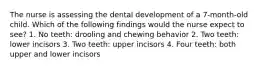 The nurse is assessing the dental development of a 7-month-old child. Which of the following findings would the nurse expect to see? 1. No teeth: drooling and chewing behavior 2. Two teeth: lower incisors 3. Two teeth: upper incisors 4. Four teeth: both upper and lower incisors