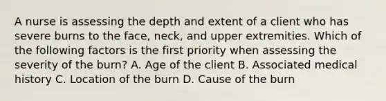 A nurse is assessing the depth and extent of a client who has severe burns to the face, neck, and upper extremities. Which of the following factors is the first priority when assessing the severity of the burn? A. Age of the client B. Associated medical history C. Location of the burn D. Cause of the burn