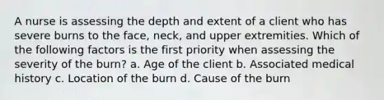 A nurse is assessing the depth and extent of a client who has severe burns to the face, neck, and upper extremities. Which of the following factors is the first priority when assessing the severity of the burn? a. Age of the client b. Associated medical history c. Location of the burn d. Cause of the burn