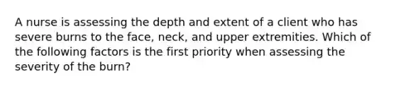 A nurse is assessing the depth and extent of a client who has severe burns to the face, neck, and upper extremities. Which of the following factors is the first priority when assessing the severity of the burn?