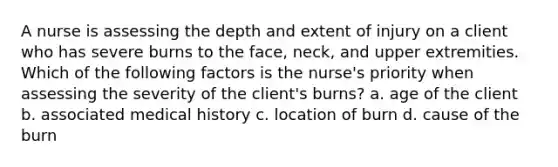 A nurse is assessing the depth and extent of injury on a client who has severe burns to the face, neck, and upper extremities. Which of the following factors is the nurse's priority when assessing the severity of the client's burns? a. age of the client b. associated medical history c. location of burn d. cause of the burn