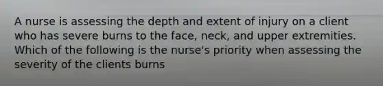 A nurse is assessing the depth and extent of injury on a client who has severe burns to the face, neck, and upper extremities. Which of the following is the nurse's priority when assessing the severity of the clients burns