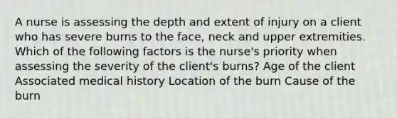 A nurse is assessing the depth and extent of injury on a client who has severe burns to the face, neck and upper extremities. Which of the following factors is the nurse's priority when assessing the severity of the client's burns? Age of the client Associated medical history Location of the burn Cause of the burn