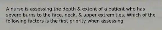 A nurse is assessing the depth & extent of a patient who has severe burns to the face, neck, & upper extremities. Which of the following factors is the first priority when assessing