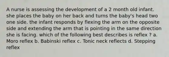 A nurse is assessing the development of a 2 month old infant. she places the baby on her back and turns the baby's head two one side. the infant responds by flexing the arm on the opposite side and extending the arm that is pointing in the same direction she is facing. which of the following best describes is reflex ? a. Moro reflex b. Babinski reflex c. Tonic neck reflects d. Stepping reflex