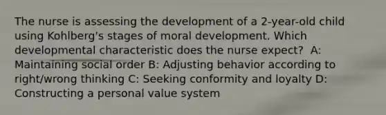 The nurse is assessing the development of a 2-year-old child using Kohlberg's stages of moral development. Which developmental characteristic does the nurse expect? ​ A: Maintaining social order​ B: Adjusting behavior according to right/wrong thinking​ C: Seeking conformity and loyalty​ D: Constructing a personal value system​