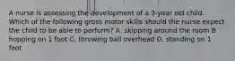 A nurse is assessing the development of a 3-year old child. Which of the following gross motor skills should the nurse expect the child to be able to perform? A. skipping around the room B hopping on 1 foot C. throwing ball overhead D. standing on 1 foot