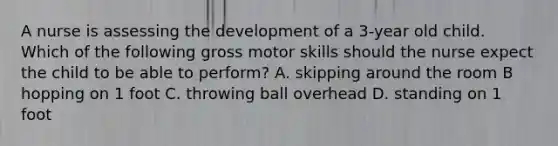 A nurse is assessing the development of a 3-year old child. Which of the following gross motor skills should the nurse expect the child to be able to perform? A. skipping around the room B hopping on 1 foot C. throwing ball overhead D. standing on 1 foot