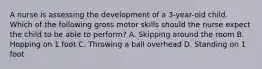 A nurse is assessing the development of a 3-year-old child. Which of the following gross motor skills should the nurse expect the child to be able to perform? A. Skipping around the room B. Hopping on 1 foot C. Throwing a ball overhead D. Standing on 1 foot