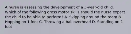 A nurse is assessing the development of a 3-year-old child. Which of the following gross motor skills should the nurse expect the child to be able to perform? A. Skipping around the room B. Hopping on 1 foot C. Throwing a ball overhead D. Standing on 1 foot