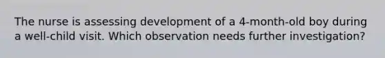 The nurse is assessing development of a 4-month-old boy during a well-child visit. Which observation needs further investigation?