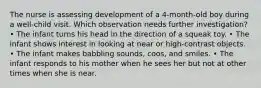 The nurse is assessing development of a 4-month-old boy during a well-child visit. Which observation needs further investigation? • The infant turns his head in the direction of a squeak toy. • The infant shows interest in looking at near or high-contrast objects. • The infant makes babbling sounds, coos, and smiles. • The infant responds to his mother when he sees her but not at other times when she is near.