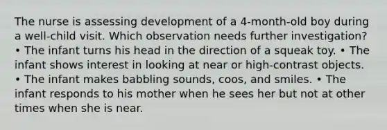 The nurse is assessing development of a 4-month-old boy during a well-child visit. Which observation needs further investigation? • The infant turns his head in the direction of a squeak toy. • The infant shows interest in looking at near or high-contrast objects. • The infant makes babbling sounds, coos, and smiles. • The infant responds to his mother when he sees her but not at other times when she is near.