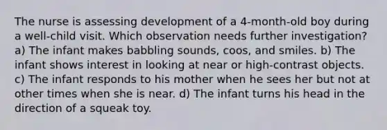 The nurse is assessing development of a 4-month-old boy during a well-child visit. Which observation needs further investigation? a) The infant makes babbling sounds, coos, and smiles. b) The infant shows interest in looking at near or high-contrast objects. c) The infant responds to his mother when he sees her but not at other times when she is near. d) The infant turns his head in the direction of a squeak toy.