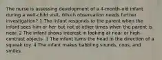 The nurse is assessing development of a 4-month-old infant during a well-child visit. Which observation needs further investigation? 1 The infant responds to the parent when the infant sees him or her but not at other times when the parent is near. 2 The infant shows interest in looking at near or high-contrast objects. 3 The infant turns the head in the direction of a squeak toy. 4 The infant makes babbling sounds, coos, and smiles.