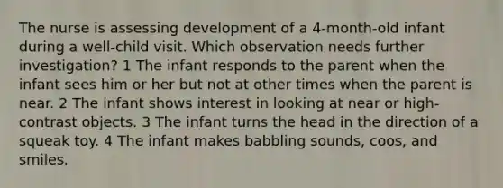 The nurse is assessing development of a 4-month-old infant during a well-child visit. Which observation needs further investigation? 1 The infant responds to the parent when the infant sees him or her but not at other times when the parent is near. 2 The infant shows interest in looking at near or high-contrast objects. 3 The infant turns the head in the direction of a squeak toy. 4 The infant makes babbling sounds, coos, and smiles.