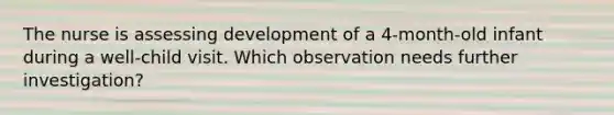 The nurse is assessing development of a 4-month-old infant during a well-child visit. Which observation needs further investigation?