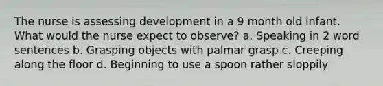 The nurse is assessing development in a 9 month old infant. What would the nurse expect to observe? a. Speaking in 2 word sentences b. Grasping objects with palmar grasp c. Creeping along the floor d. Beginning to use a spoon rather sloppily