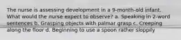 The nurse is assessing development in a 9-month-old infant. What would the nurse expect to observe? a. Speaking in 2-word sentences b. Grasping objects with palmar grasp c. Creeping along the floor d. Beginning to use a spoon rather sloppily