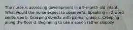 The nurse is assessing development in a 9-month-old infant. What would the nurse expect to observe?a. Speaking in 2-word sentences b. Grasping objects with palmar grasp c. Creeping along the floor d. Beginning to use a spoon rather sloppily