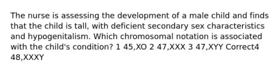 The nurse is assessing the development of a male child and finds that the child is tall, with deficient secondary sex characteristics and hypogenitalism. Which chromosomal notation is associated with the child's condition? 1 45,XO 2 47,XXX 3 47,XYY Correct4 48,XXXY