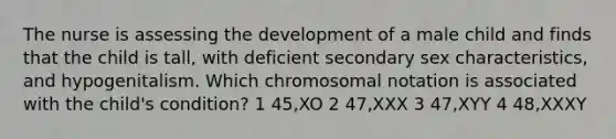 The nurse is assessing the development of a male child and finds that the child is tall, with deficient secondary sex characteristics, and hypogenitalism. Which chromosomal notation is associated with the child's condition? 1 45,XO 2 47,XXX 3 47,XYY 4 48,XXXY