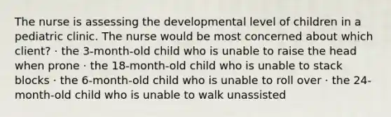 The nurse is assessing the developmental level of children in a pediatric clinic. The nurse would be most concerned about which client? · the 3-month-old child who is unable to raise the head when prone · the 18-month-old child who is unable to stack blocks · the 6-month-old child who is unable to roll over · the 24-month-old child who is unable to walk unassisted