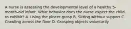 A nurse is assessing the developmental level of a healthy 5-month-old infant. What behavior does the nurse expect the child to exhibit? A. Using the pincer grasp B. Sitting without support C. Crawling across the floor D. Grasping objects voluntarily