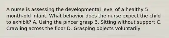 A nurse is assessing the developmental level of a healthy 5-month-old infant. What behavior does the nurse expect the child to exhibit? A. Using the pincer grasp B. Sitting without support C. Crawling across the floor D. Grasping objects voluntarily