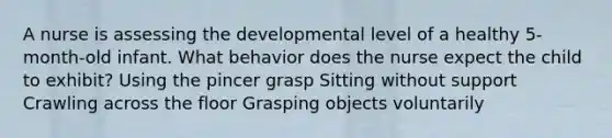 A nurse is assessing the developmental level of a healthy 5-month-old infant. What behavior does the nurse expect the child to exhibit? Using the pincer grasp Sitting without support Crawling across the floor Grasping objects voluntarily