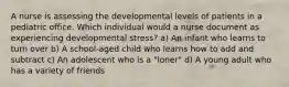 A nurse is assessing the developmental levels of patients in a pediatric office. Which individual would a nurse document as experiencing developmental stress? a) An infant who learns to turn over b) A school-aged child who learns how to add and subtract c) An adolescent who is a "loner" d) A young adult who has a variety of friends