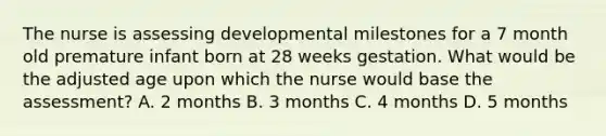 The nurse is assessing developmental milestones for a 7 month old premature infant born at 28 weeks gestation. What would be the adjusted age upon which the nurse would base the assessment? A. 2 months B. 3 months C. 4 months D. 5 months