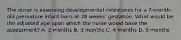 The nurse is assessing developmental milestones for a 7-month-old premature infant born at 28 weeks' gestation. What would be the adjusted age upon which the nurse would base the assessment? A. 2 months B. 3 months C. 4 months D. 5 months