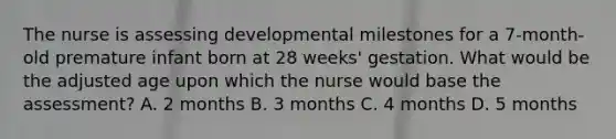 The nurse is assessing developmental milestones for a 7-month-old premature infant born at 28 weeks' gestation. What would be the adjusted age upon which the nurse would base the assessment? A. 2 months B. 3 months C. 4 months D. 5 months