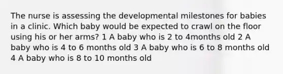 The nurse is assessing the developmental milestones for babies in a clinic. Which baby would be expected to crawl on the floor using his or her arms? 1 A baby who is 2 to 4months old 2 A baby who is 4 to 6 months old 3 A baby who is 6 to 8 months old 4 A baby who is 8 to 10 months old