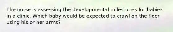 The nurse is assessing the developmental milestones for babies in a clinic. Which baby would be expected to crawl on the floor using his or her arms?