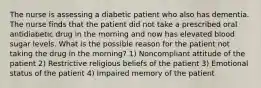 The nurse is assessing a diabetic patient who also has dementia. The nurse finds that the patient did not take a prescribed oral antidiabetic drug in the morning and now has elevated blood sugar levels. What is the possible reason for the patient not taking the drug in the morning? 1) Noncompliant attitude of the patient 2) Restrictive religious beliefs of the patient 3) Emotional status of the patient 4) Impaired memory of the patient