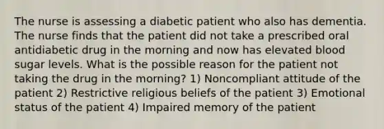 The nurse is assessing a diabetic patient who also has dementia. The nurse finds that the patient did not take a prescribed oral antidiabetic drug in the morning and now has elevated blood sugar levels. What is the possible reason for the patient not taking the drug in the morning? 1) Noncompliant attitude of the patient 2) Restrictive religious beliefs of the patient 3) Emotional status of the patient 4) Impaired memory of the patient