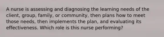 A nurse is assessing and diagnosing the learning needs of the client, group, family, or community, then plans how to meet those needs, then implements the plan, and evaluating its effectiveness. Which role is this nurse performing?