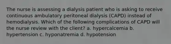 The nurse is assessing a dialysis patient who is asking to receive continuous ambulatory peritoneal dialysis (CAPD) instead of hemodialysis. Which of the following complications of CAPD will the nurse review with the client? a. hypercalcemia b. hypertension c. hyponatremia d. hypotension