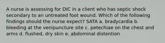 A nurse is assessing for DIC in a client who has septic shock secondary to an untreated foot wound. Which of the following findings should the nurse expect? SATA a. bradycardia b. bleeding at the venipuncture site c. petechiae on the chest and arms d. flushed, dry skin e. abdominal distention