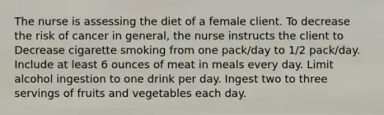 The nurse is assessing the diet of a female client. To decrease the risk of cancer in general, the nurse instructs the client to Decrease cigarette smoking from one pack/day to 1/2 pack/day. Include at least 6 ounces of meat in meals every day. Limit alcohol ingestion to one drink per day. Ingest two to three servings of fruits and vegetables each day.