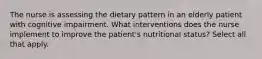 The nurse is assessing the dietary pattern in an elderly patient with cognitive impairment. What interventions does the nurse implement to improve the patient's nutritional status? Select all that apply.