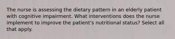 The nurse is assessing the dietary pattern in an elderly patient with cognitive impairment. What interventions does the nurse implement to improve the patient's nutritional status? Select all that apply.