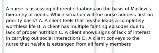 A nurse is assessing different situations on the basis of Maslow's hierarchy of needs. Which situation will the nurse address first on priority basis? A. A client feels that he/she leads a completely worthless life B. A client has multiple fainting episodes due to lack of proper nutrition C. A client shows signs of lack of interest in carrying out social interactions D. A client conveys to the nurse that he/she is estranged from all family members